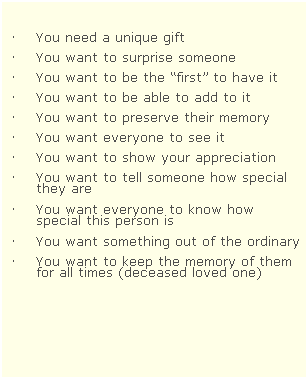 Text Box:  
 
 You need a unique gift  
 You want to surprise someone
 You want to be the first to have it
 You want to be able to add to it
 You want to preserve their memory
 You want everyone to see it
 You want to show your appreciation
 You want to tell someone how special they are
 You want everyone to know how special this person is
 You want something out of the ordinary
 You want to keep the memory of them for all times (deceased loved one)
