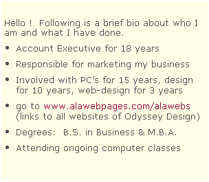 Text Box:  
Hello !  Following is a brief bio about who I am and what I have done.  
Account Executive for 18 years
Responsible for marketing my business
Involved with PCs for 15 years, design for 10 years, web-design for 3 years 
go to www.alawebpages.com/alawebs (links to all websites of Odyssey Design)
Degrees:  B.S. in Business & M.B.A. 
Attending ongoing computer classes 
