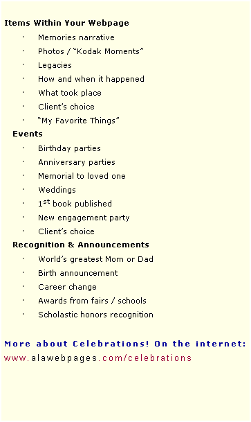 Text Box:   
Items Within Your Webpage
 Memories narrative
 Photos / Kodak Moments
 Legacies
 How and when it happened
 What took place
 Clients choice
 My Favorite Things
   Events      
 Birthday parties
 Anniversary parties 
 Memorial to loved one 
 Weddings
 1st book published
 New engagement party
 Clients choice
Recognition & Announcements
 Worlds greatest Mom or Dad
 Birth announcement
 Career change
 Awards from fairs / schools
 Scholastic honors recognition
 
More about Celebrations! On the internet: 
www.alawebpages.com/celebrations
 
