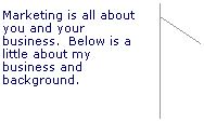 Line Callout 2 (Accent Bar): Marketing is all about you and your business.  Below is a little about my business and background.
